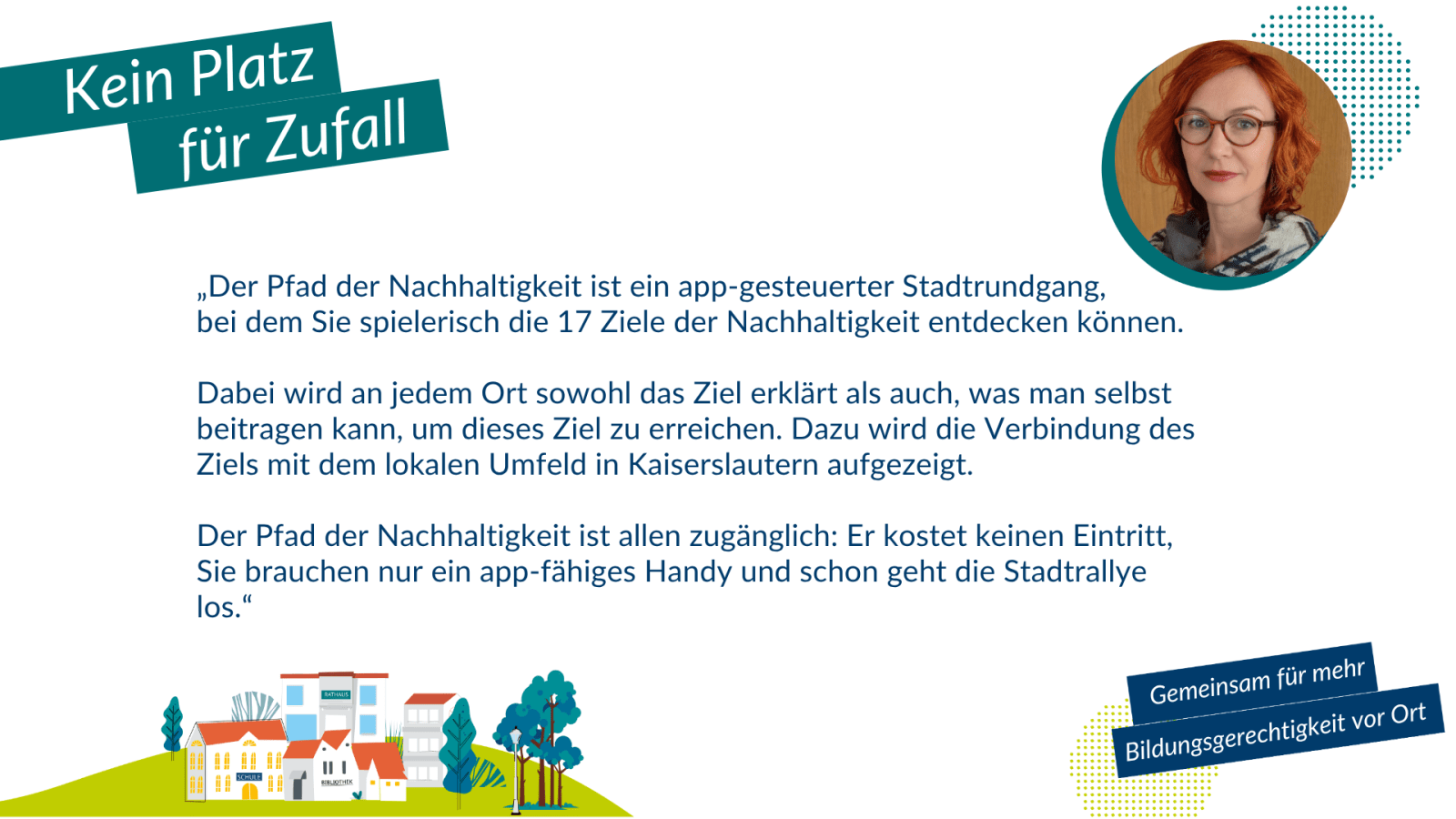 Sabine Michels: „Der Pfad der Nachhaltigkeit ist ein app-gesteuerter Stadtrundgang, bei dem Sie spielerisch die 17 Ziele der Nachhaltigkeit entdecken können. Dabei wird an jedem Ort sowohl das Ziel erklärt als auch, was man selbst beitragen kann, um dieses Ziel zu erreichen. Dazu wird die Verbindung des Ziels mit dem lokalen Umfeld in Kaiserslautern aufgezeigt. Der Pfad der Nachhaltigkeit ist allen zugänglich: Er kostet keinen Eintritt, Sie brauchen nur ein app-fähiges Handy und los geht die Stadtrallye."