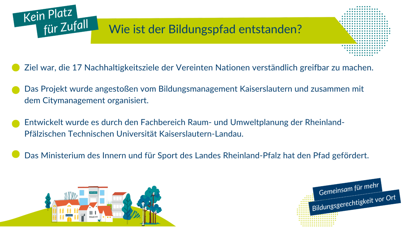 Wie ist der Pfad der Nachhaltigkeit entstanden? Ursprungsidee war, die 17 Nachhaltigkeitsziele der Vereinten Nationen verständlich greifbar zu machen. Das Projekt wurde Angestoßen vom Bildungsmanagement Kaiserslautern und zusammen mit dem Citymanagement organisiert. Entwickelt wurde es durch den Fachbereich Raum- und Umweltplanung der RPTU Kaiserslautern-Landau. Das rheinland-pfälzische Ministerium des Innern und für Sport hat den Pfad gefördert.
